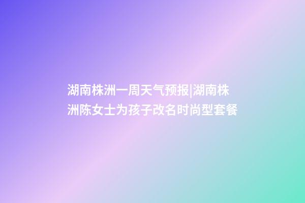 湖南株洲一周天气预报|湖南株洲陈女士为孩子改名时尚型套餐-第1张-公司起名-玄机派